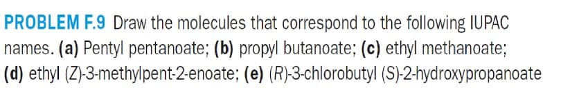 PROBLEM F.9 Draw the molecules that correspond to the following IUPAC
names. (a) Pentyl pentanoate; (b) propyl butanoate; (c) ethyl methanoate;
(d) ethyl (Z)-3-methylpent-2-enoate; (e) (R)-3-chlorobutyl (S)-2-hydroxypropanoate