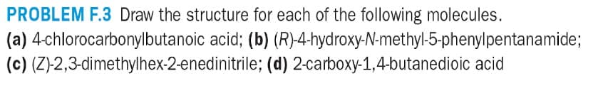 PROBLEM F.3 Draw the structure for each of the following molecules.
(a) 4-chlorocarbonylbutanoic acid; (b)
(c) (Z)-2,3-dimethylhex-2-enedinitrile;
(R)-4-hydroxy-N-methyl-5-phenylpentanamide;
(d) 2-carboxy-1,4-butanedioic acid