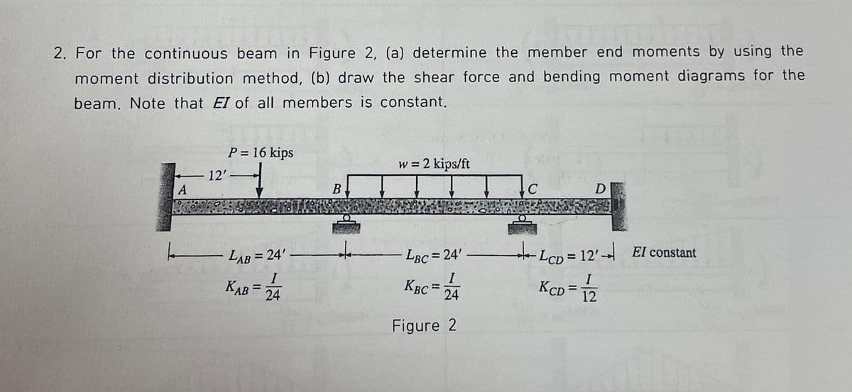 2. For the continuous beam in Figure 2, (a) determine the member end moments by using the
moment distribution method, (b) draw the shear force and bending moment diagrams for the
beam. Note that EI of all members is constant.
A
12'
P = 16 kips
|_——___ LAB = 24'
KAB= 24
B
↓
w = 2 kips/ft
LBC= 24'
I
KBC= 24
Figure 2
C
D
LcD = 12' El constant
KCD=
I
12