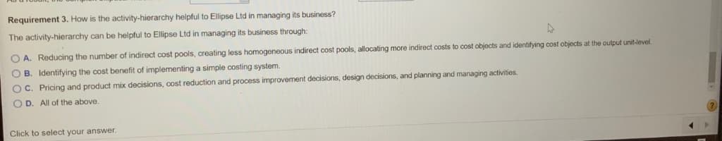 Requirement 3. How is the activity-hierarchy helpful to Ellipse Ltd in managing its business?
The activity-hierarchy can be helpful to Ellipse Ltd in managing its business through:
O A. Reducing the number of indirect cost pools, creating less homogeneous indirect cost pools, allocating more indirect costs to cost objects and identifying cost objects at the output unit-level.
O B. Identifying the cost benefit of implementing a simple costing system.
O C. Pricing and product mix decisions, cost reduction and process improvement decisions, design decisions, and planning and managing activities.
O D. All of the above.
Click to select your answer.
