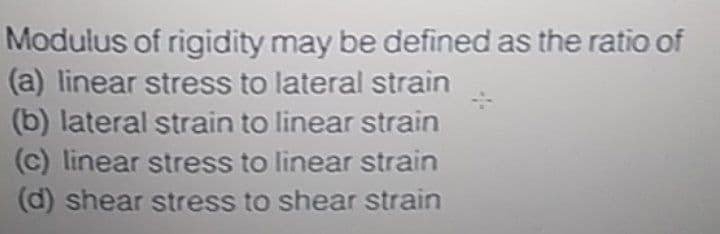 Modulus of rigidity may be defined as the ratio of
(a) linear stress to lateral strain
(b) lateral strain to linear strain
(c) linear stress to linear strain
(d) shear stress to shear strain
