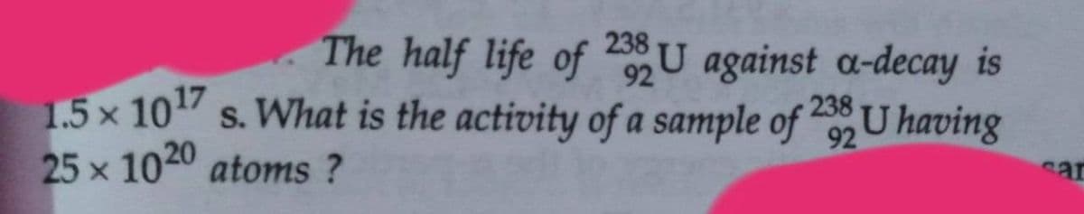 The half life of U against a-decay is
92
238
92
1.5 x 10 s. What is the activity of a sample of U having
25 x 1020 atoms ?
sar
