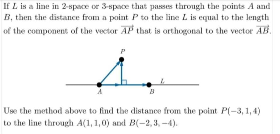 If L is a line in 2-space or 3-space that passes through the points A and
B, then the distance from a point P to the line L is equal to the length
of the component of the vector AP that is orthogonal to the vector AB.
P
A
B
Use the method above to find the distance from the point P(-3, 1, 4)
to the line through A(1, 1,0) and B(-2,3, –4).
