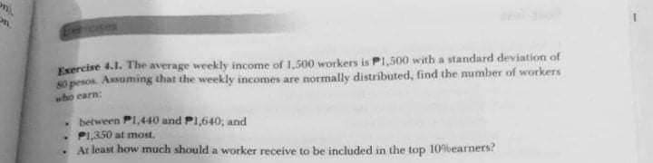 Exercise 4.1. The average weekly income of 1,500 workers is PI,500 with a standard deviation of
s0 pesos. Assuming that the weekly incomes are normally distributed, find the number of workers
who carn:
between P1,440 and PI,640, and
PI,350 at most.
At least how much should a worker receive to be included in the top 109vearners?
