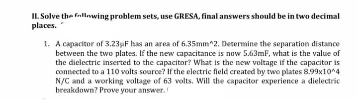 II. Solve the follonwing problem sets, use GRESA, final answers should be in two decimal
places.
1. A capacitor of 3.23µF has an area of 6.35mm^2. Determine the separation distance
between the two plates. If the new capacitance is now 5.63mF, what is the value of
the dielectric inserted to the capacitor? What is the new voltage if the capacitor is
connected to a 110 volts source? If the electric field created by two plates 8.99x10^4
N/C and a working voltage of 63 volts. Will the capacitor experience a dielectric
breakdown? Prove your answer.
