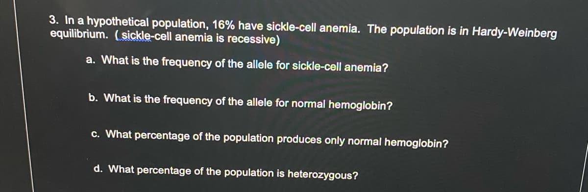 3. In a hypothetical population, 16% have sickle-cell anemia. The population is in Hardy-Weinberg
equilibrium. (sickle-cell anemia is recessive)
a. What is the frequency of the allele for sickle-cell anemia?
b. What is the frequency of the allele for normal hemoglobin?
c. What percentage of the population produces only normal hemoglobin?
d. What percentage of the population is heterozygous?
