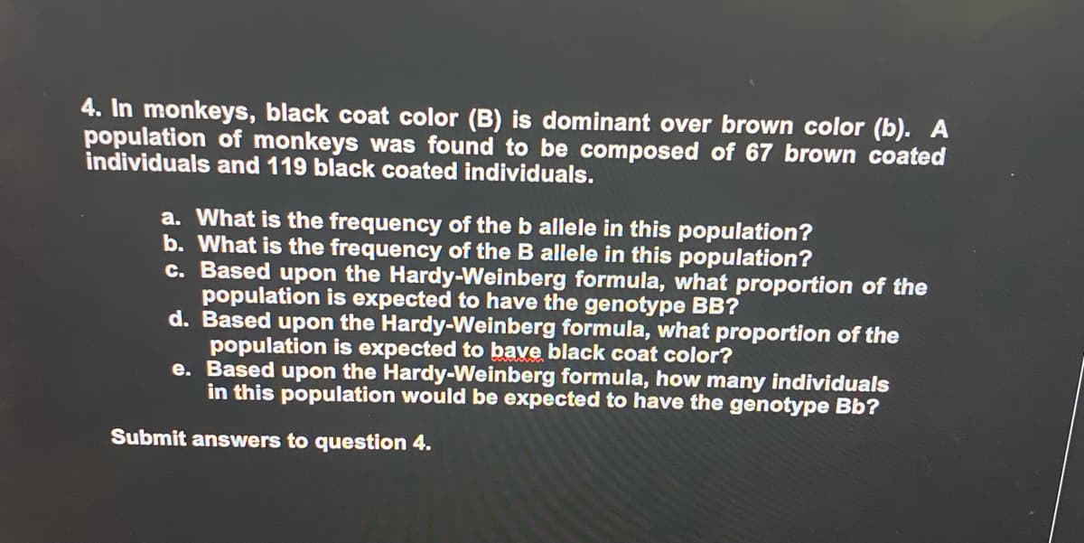 4. In monkeys, black coat color (B) is dominant over brown color (b). A
population of monkeys was found to be composed of 67 brown coated
individuals and 119 black coated individuals.
a. What is the frequency of the b allele in this population?
b. What is the frequency of the B allele in this population?
c. Based upon the Hardy-Weinberg formula, what proportion of the
population is expected to have the genotype BB?
d. Based upon the Hardy-Weinberg formula, what proportion of the
population is expected to bave black coat color?
e. Based upon the Hardy-Weinberg formula, how many individuals
in this population would be expected to have the genotype Bb?
Submit answers to question 4.
