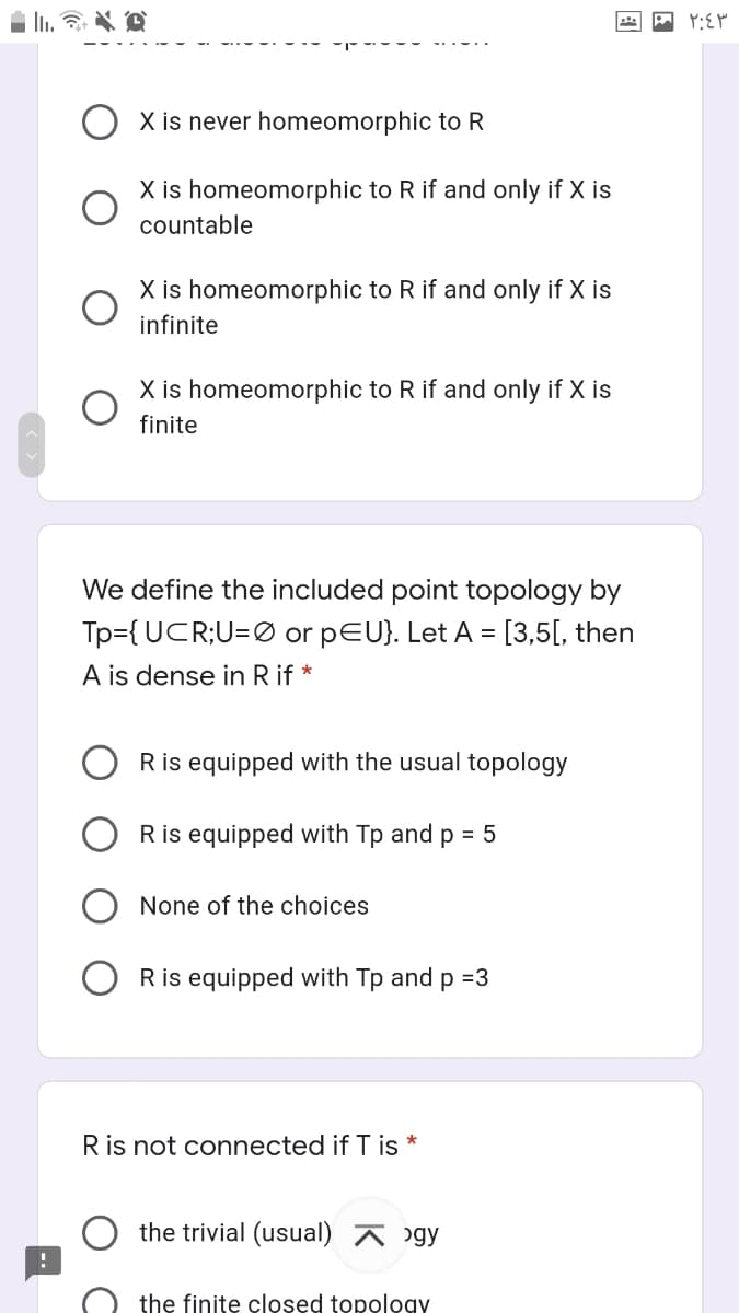 X is never homeomorphic to R
X is homeomorphic to R if and only if X is
countable
X is homeomorphic to R if and only if X is
infinite
X is homeomorphic to R if and only if X is
finite
We define the included point topology by
Tp={ UCR;U=Ø or pEU}. Let A = [3,5[, then
A is dense in R if *
R is equipped with the usual topology
R is equipped with Tp and p = 5
None of the choices
O Ris equipped with Tp and p =3
Ris not connected if T is *
the trivial (usual) A ɔgy
the finite closed topology
