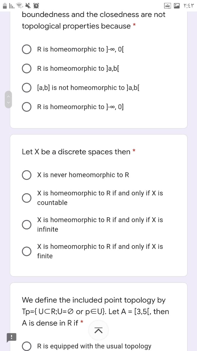 boundedness and the closedness are not
topological properties because *
Ris homeomorphic to ]-o, O[
Ris homeomorphic to ]a,b[
[a,b] is not homeomorphic to ]a,b[
Ris homeomorphic to ]-o, 0]
Let X be a discrete spaces then
X is never homeomorphic to R
X is homeomorphic to R if and only if X is
countable
X is homeomorphic to R if and only if X is
infinite
X is homeomorphic to R if and only if X is
finite
We define the included point topology by
Tp={UCR;U=Ø or pEU}. Let A = [3,5[, then
A is dense in R if *
Ris equipped with the usual topology
