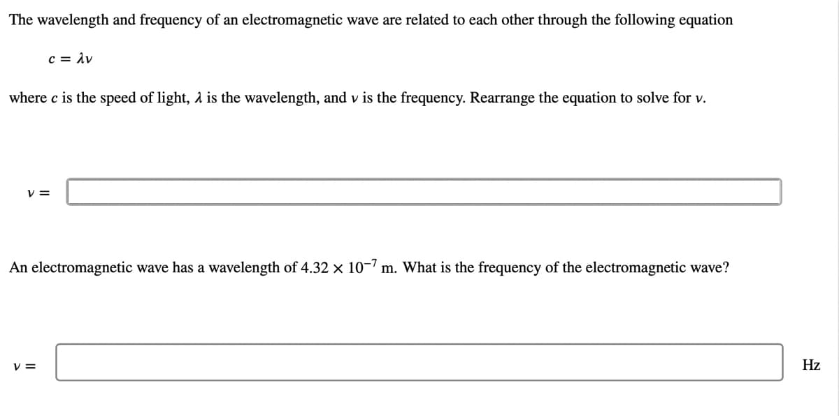 The wavelength and frequency of an electromagnetic wave are related to each other through the following equation
c = 1v
where c is the speed of light, 2 is the wavelength, and v is the frequency. Rearrange the equation to solve for v.
V =
An electromagnetic wave has a wavelength of 4.32 × 10-7 m. What is the frequency of the electromagnetic wave?
V =
Hz
