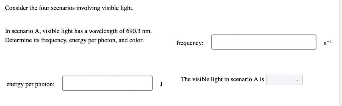 Consider the four scenarios involving visible light.
In scenario A, visible light has a wavelength of 690.3 nm.
Determine its frequency, energy per photon, and color.
frequency:
The visible light in scenario A is
energy per photon:
J
