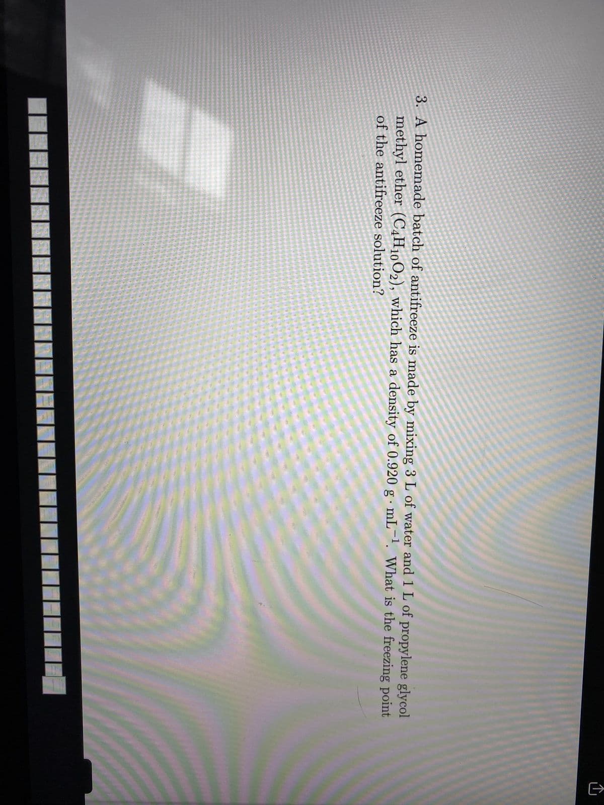 3. A homemade batch of antifreeze is made by mixing 3 L of water and 1 L of propylene glycol
methyl ether (C,H10O2), which has a density of 0.920 g mL-. What is the freezing point
of the antifreeze solution?
