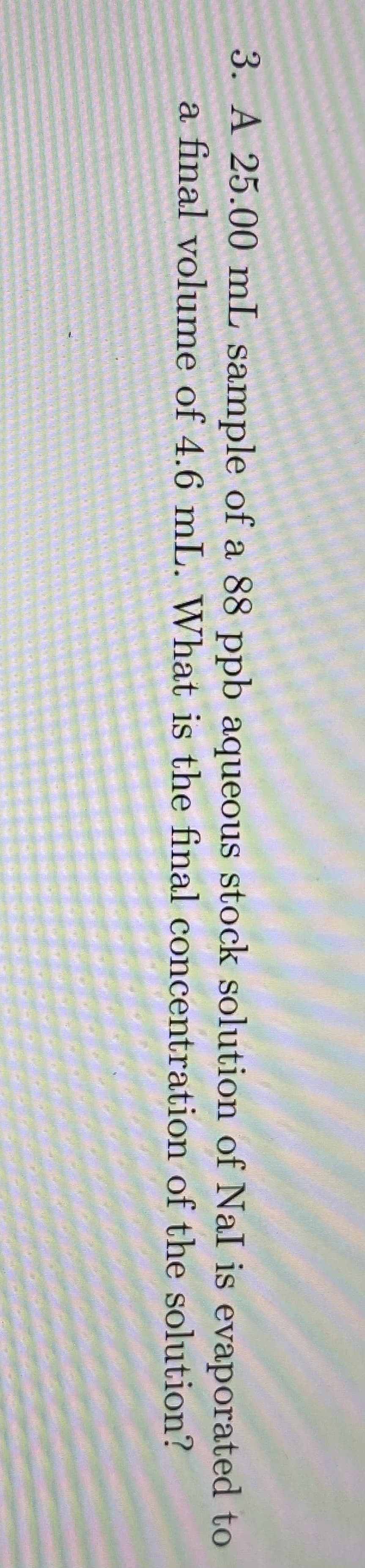 3. A 25.00 mL sample of a 88 ppb aqueous stock solution of NaI is evaporated to
a final volume of 4.6 mL. What is the final concentration of the solution?
