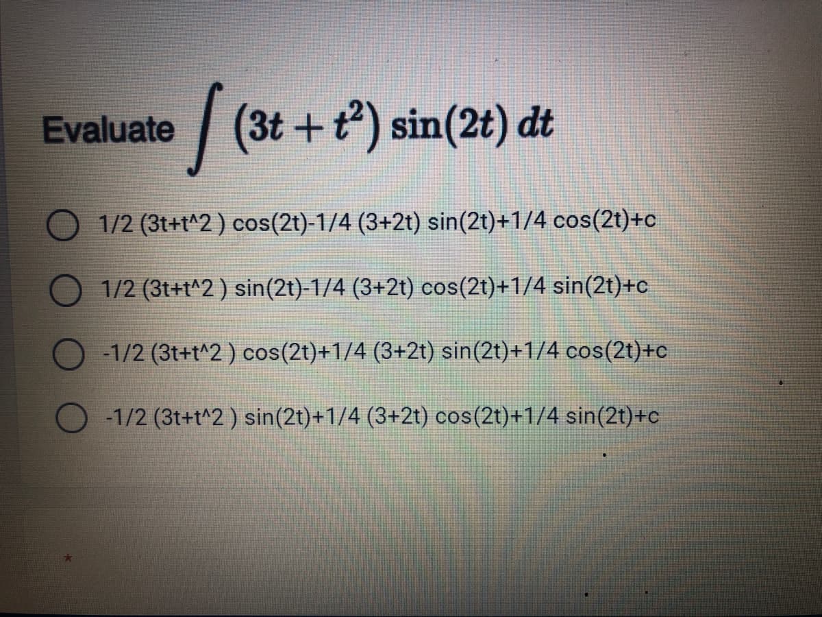 Evaluate
| (3t +t) sin(2t) dt
1/2 (3t+t^2) cos(2t)-1/4 (3+2t) sin(2t)+1/4 cos(2t)+c
1/2 (3t+t^2) sin(2t)-1/4 (3+2t) cos(2t)+1/4 sin(2t)+c
O -1/2 (3t+t^2) cos(2t)+1/4 (3+2t) sin(2t)+1/4 cos(2t)+c
O -1/2 (3t+t^2 ) sin(2t)+1/4 (3+2t) cos(2t)+1/4 sin(2t)+c
