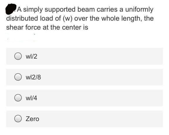 A simply supported beam carries a uniformly
distributed load of (w) over the whole length, the
shear force at the center is
wl/2
wl2/8
wl/4
Zero
