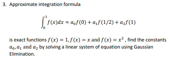 3. Approximate integration formula
f (x)dx = aof(0) + a,ƒ (1/2) + a2f (1)
is exact functions f (x) = 1, f (x) = x and f (x) = x² , find the constants
ao, a̟ and a, by solving a linear system of equation using Gaussian
Elimination.
