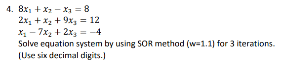 4. 8x1 + x2 – X3 = 8
2x1 + x2 + 9x3 = 12
X1 – 7x2 + 2x3
Solve equation system by using SOR method (w=1.1) for 3 iterations.
(Use six decimal digits.)
-4
