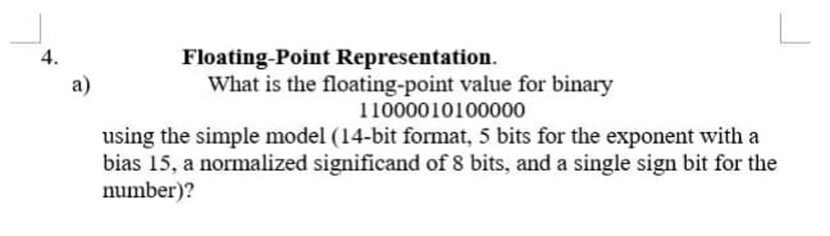 Floating-Point Representation.
What is the floating-point value for binary
4.
a)
11000010100000
using the simple model (14-bit format, 5 bits for the exponent with a
bias 15, a normalized significand of 8 bits, and a single sign bit for the
number)?
