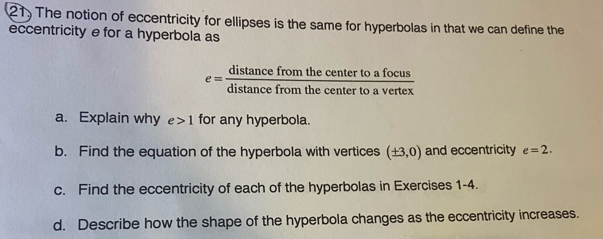21, The notion of eccentricity for ellipses is the same for hyperbolas in that we can define the
eccentricity e for a hyperbola as
distance from the center to a focus
e =
distance from the center to a vertex
a. Explain why e>1 for any hyperbola.
b. Find the equation of the hyperbola with vertices (+3,0) and eccentricity e=2.
C. Find the eccentricity of each of the hyperbolas in Exercises 1-4.
d. Describe how the shape of the hyperbola changes as the eccentricity increases.
