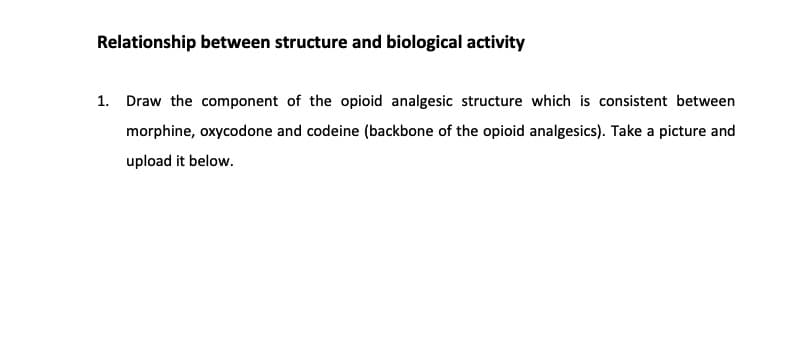 Relationship between structure and biological activity
1. Draw the component of the opioid analgesic structure which is consistent between
morphine, oxycodone and codeine (backbone of the opioid analgesics). Take a picture and
upload it below.
