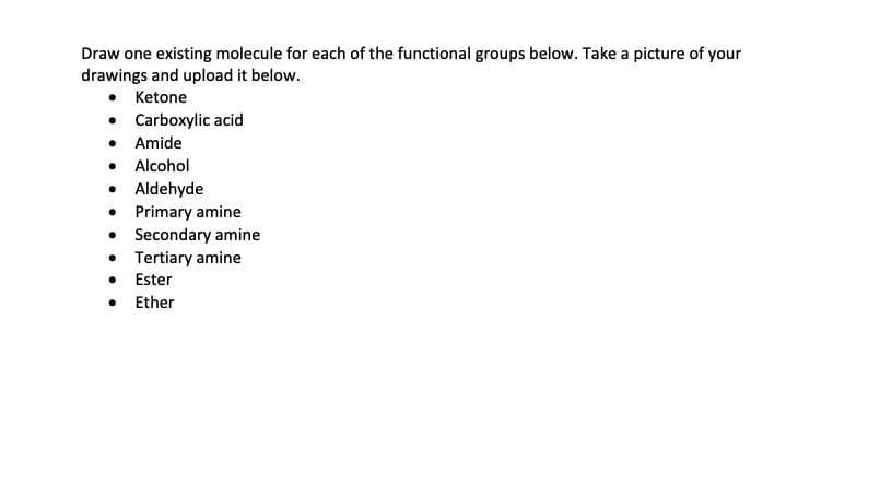 Draw one existing molecule for each of the functional groups below. Take a picture of your
drawings and upload it below.
• Ketone
• Carboxylic acid
• Amide
• Alcohol
• Aldehyde
• Primary amine
• Secondary amine
• Tertiary amine
• Ester
• Ether
