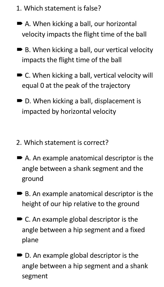 1. Which statement is false?
➡A. When kicking a ball, our horizontal
velocity impacts the flight time of the ball
➡B. When kicking a ball, our vertical velocity
impacts the flight time of the ball
➡ C. When kicking a ball, vertical velocity will
equal 0 at the peak of the trajectory
➡D. When kicking a ball, displacement is
impacted by horizontal velocity
2. Which statement is correct?
➡A. An example anatomical descriptor is the
angle between a shank segment and the
ground
B. An example anatomical descriptor is the
height of our hip relative to the ground
➡ C. An example global descriptor is the
angle between a hip segment and a fixed
plane
➡ D. An example global descriptor is the
angle between a hip segment and a shank
segment