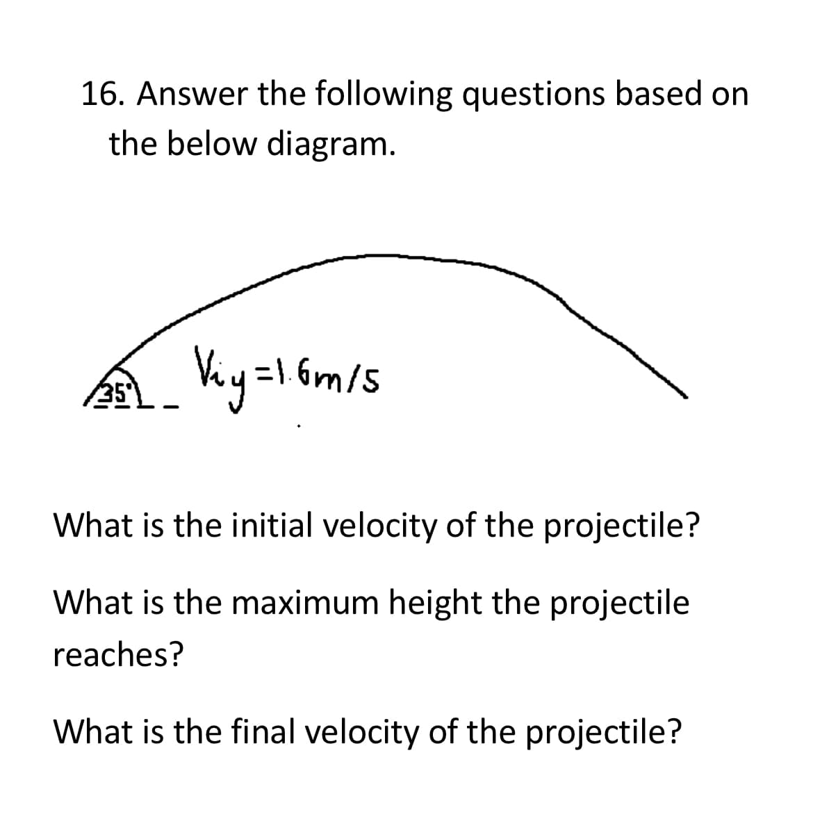 16. Answer the following questions based on
the below diagram.
251_ Viy=1.6m/5
What is the initial velocity of the projectile?
What is the maximum height the projectile
reaches?
What is the final velocity of the projectile?