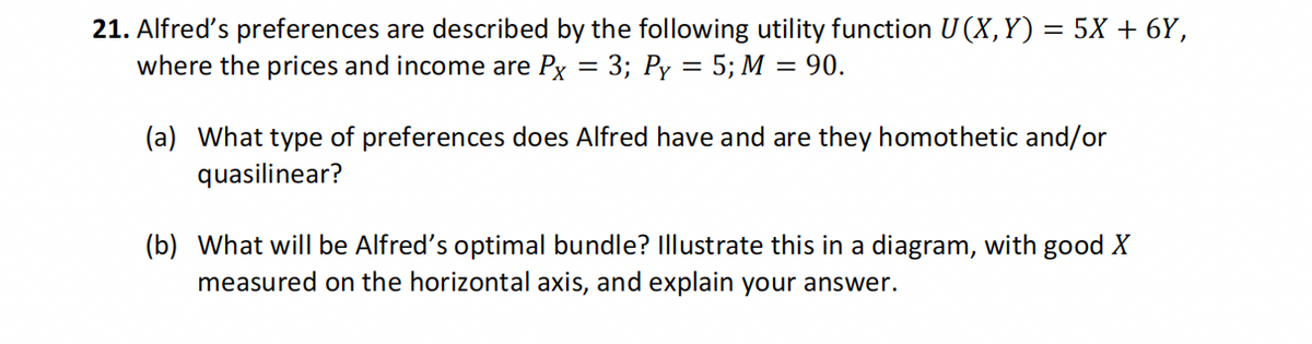 21. Alfred's preferences are described by the following utility function U(X, Y) = 5X + 6Y,
where the prices and income are Px = 3; Py = 5; M = 90.
(a) What type of preferences does Alfred have and are they homothetic and/or
quasilinear?
(b) What will be Alfred's optimal bundle? Illustrate this in a diagram, with good X
measured on the horizontal axis, and explain your answer.