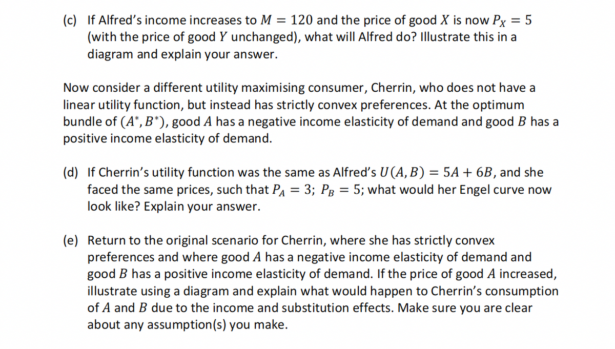 (c) If Alfred's income increases to M = 120 and the price of good X is now Px = 5
(with the price of good Y unchanged), what will Alfred do? Illustrate this in a
diagram and explain your answer.
Now consider a different utility maximising consumer, Cherrin, who does not have a
linear utility function, but instead has strictly convex preferences. At the optimum
bundle of (A*, B*), good A has a negative income elasticity of demand and good B has a
positive income elasticity of demand.
(d) If Cherrin's utility function was the same as Alfred's U (A, B) = 5A + 6B, and she
faced the same prices, such that PA = 3; PB = 5; what would her Engel curve now
look like? Explain your answer.
(e) Return to the original scenario for Cherrin, where she has strictly convex
preferences and where good A has a negative income elasticity of demand and
good B has a positive income elasticity of demand. If the price of good A increased,
illustrate using a diagram and explain what would happen to Cherrin's consumption
of A and B due to the income and substitution effects. Make sure you are clear
about any assumption(s) you make.