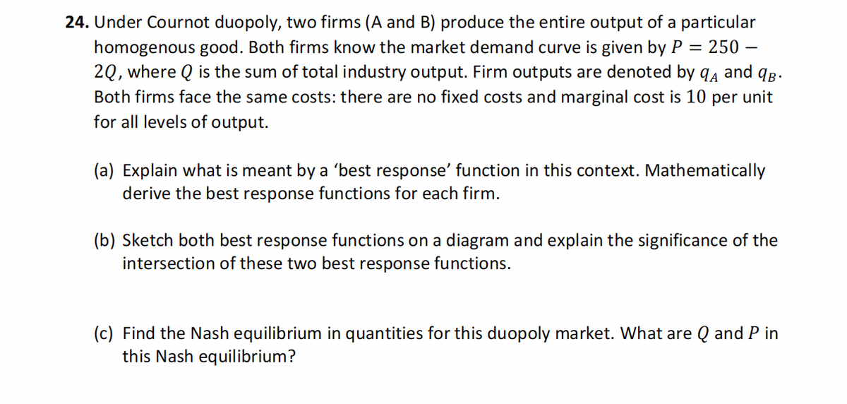24. Under Cournot duopoly, two firms (A and B) produce the entire output of a particular
homogenous good. Both firms know the market demand curve is given by P = 250 -
2Q, where Q is the sum of total industry output. Firm outputs are denoted by A and B.
Both firms face the same costs: there are no fixed costs and marginal cost is 10 per unit
for all levels of output.
(a) Explain what is meant by a 'best response' function in this context. Mathematically
derive the best response functions for each firm.
(b) Sketch both best response functions on a diagram and explain the significance of the
intersection of these two best response functions.
(c) Find the Nash equilibrium in quantities for this duopoly market. What are Q and P in
this Nash equilibrium?