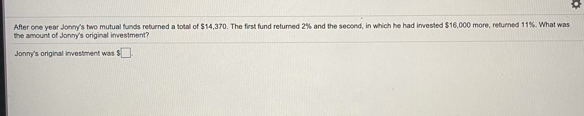 After one year Jonny's two mutual funds returned a total of $14,370. The first fund returned 2% and the second, in which he had invested $16,000 more, returned 11%. What was
the amount of Jonny's original investment?
Jonny's original investment was $
