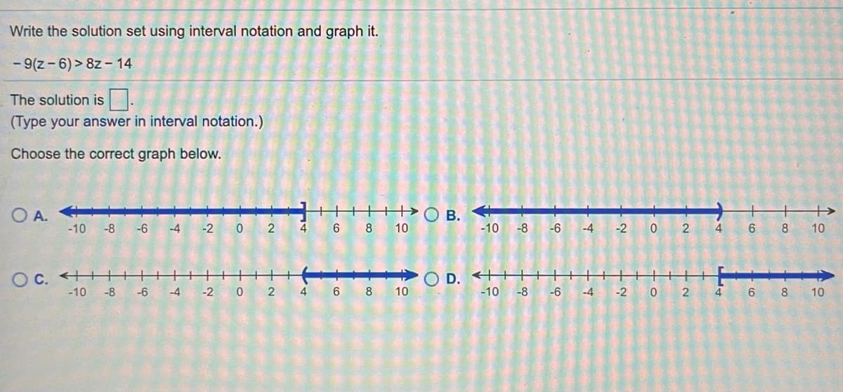 Write the solution set using interval notation and graph it.
- 9(z- 6)> 8z – 14
The solution is|.
(Type your answer in interval notation.)
Choose the correct graph below.
+>
O A.
-10 -8
-6
-4
-2
2
4
8
10
-10
-8
-6
-4
-2
2
4
6.
8
10
O C. ++
-10
-8
O D. +
-10
-6
-4
-2
4
6
8
10
-8
-6
-4
-2
4
6 8
10
B.
