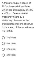 A train moving at a speed of
25.0 m/s sounds its whistle.
which has a frequency of 4.00
x 10^2 Hz. Determine the
frequency heard by a
stationary observer as the
train approaches the observer
if the speed of the sound wave
is 345 m/s.
O 372.97 Hz
O 431.25 Hz
O 371.01 Hz
O 428.99 Hz
