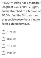 If a 20-m string has a mass per
length of 5.30 x 10^(-2) kg/m,
and is stretched to a tension of
30.0 N. find the 3rd overtone
that could cause that string to
form a standing wave.
1.78 Hz
0.59 Hz
O 1.19 Hz
O 2.38 Hz
