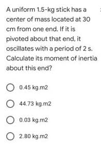 A uniform 1.5-kg stick has a
center of mass located at 30
cm from one end. If it is
pivoted about that end, it
ocillates with a period of 2 s.
Calculate its moment of inertia
about this end?
O 0.45 kg.m2
O 44.73 kg.m2
O 0.03 kg.m2
O 2.80 kg.m2
