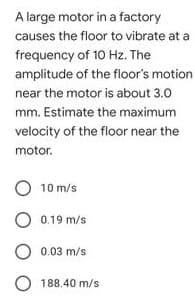 A large motor in a factory
causes the floor to vibrate at a
frequency of 10 Hz. The
amplitude of the floor's motion
near the motor is about 3.0
mm. Estimate the maximum
velocity of the floor near the
motor.
10 m/s
0.19 m/s
0.03 m/s
O 188.40 m/s
