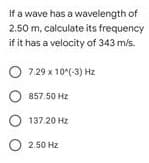 If a wave has a wavelength of
2.50 m, calculate its frequency
if it has a velocity of 343 m/s.
O 7.29 x 10(-3) Hz
857.50 Hz
137.20 Hz
O 2.50 Hz
