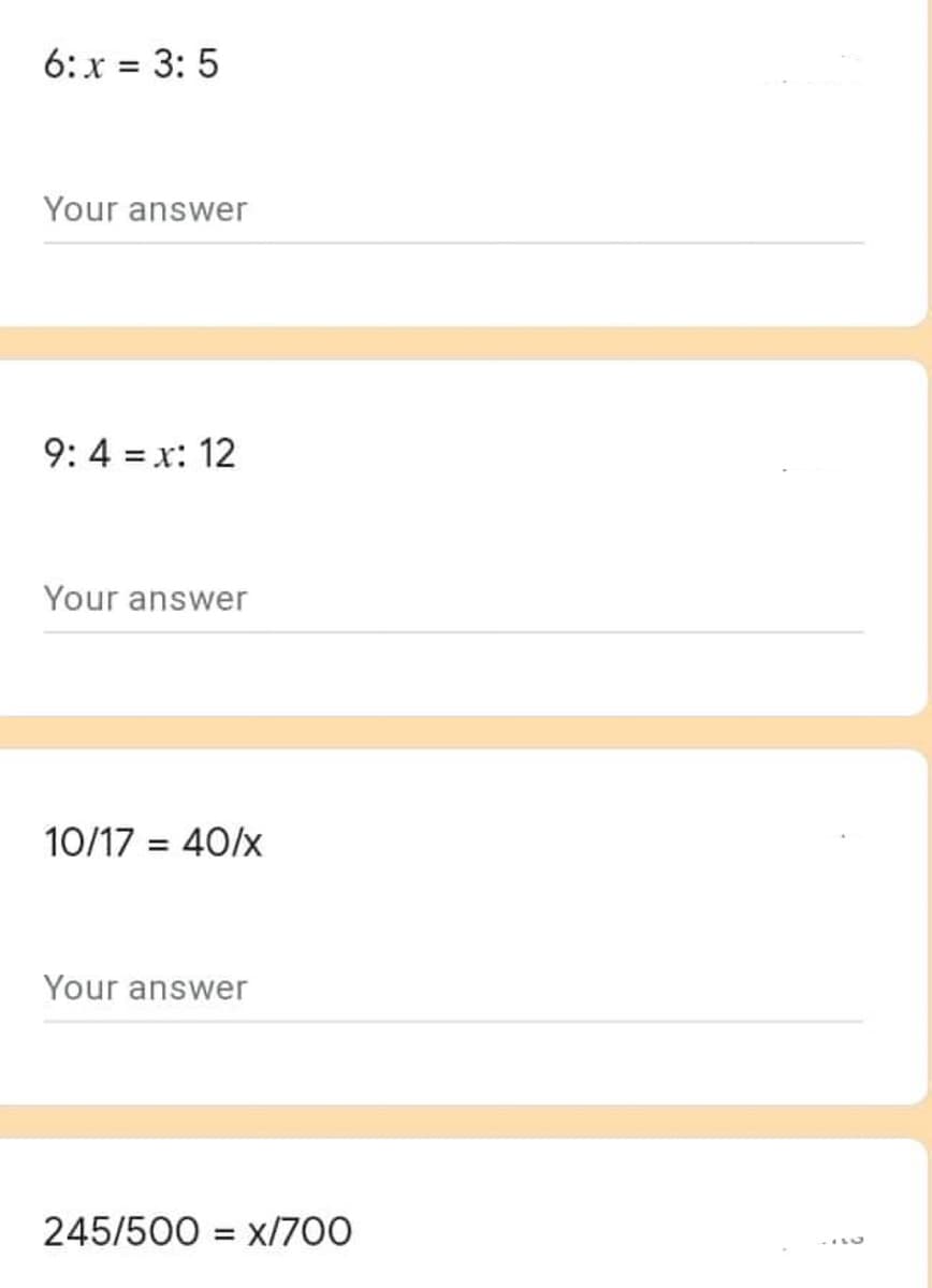 6: x = 3: 5
Your answer
9: 4 = x: 12
Your answer
10/17 = 40/x
%3D
Your answer
245/500 = x/700
%3D

