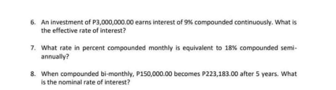6. An investment of P3,000,000.00 earns interest of 9% compounded continuously. What is
the effective rate of interest?
7. What rate in percent compounded monthly is equivalent to 18% compounded semi-
annually?
8. When compounded bi-monthly, P150,000.00 becomes P223,183.00 after 5 years. What
is the nominal rate of interest?
