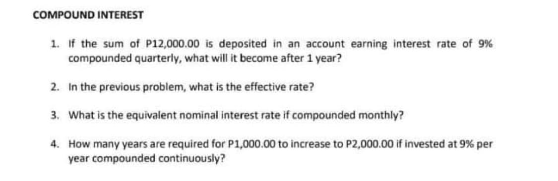 COMPOUND INTEREST
1. If the sum of P12,000.00 is deposited in an account earning interest rate of 9%
compounded quarterly, what will it become after 1 year?
2. In the previous problem, what is the effective rate?
3. What is the equivalent nominal interest rate if compounded monthly?
4. How many years are required for P1,000.00 to increase to P2,000.00 if invested at 9% per
year compounded continuously?

