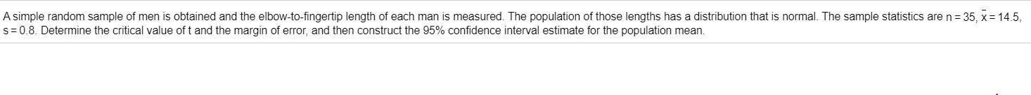 A simple random sample of men is obtained and the elbow-to-fingertip length of each man is measured. The population of those lengths has a distribution that is normal. The sample statistics are n= 35, x= 14.5,
s= 0.8. Determine the critical value of t and the margin of error, and then construct the 95% confidence interval estimate for the population mean.
