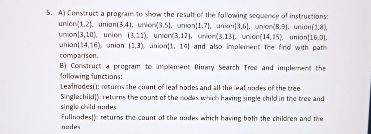 5. A) Construct a program to show the result of the following sequence of instructions:
union(1,2), union(3,4), union(3,5), union(1,7), union(3,6), union(8,9), union(1,8),
union(3,10), union (3,11), union(3,12), union(3,13), union(14,15), union(16,0),
union(14,16), union (1,3), union(1, 14) and also implement the find with path
comparison.
B) Construct a program to implement Binary Search Tree and implement the
following functions:
Leafnodes(): returns the count of leaf nodes and all the leaf nodes of the tree
Singlechild(): returns the count of the nodes which having single child in the tree and
single child nodes
Fullnodes(): returns the count of the nodes which having both the children and the
nodes
