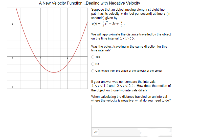 A New Velocity Function..Dealing with Negative Velocity
Suppose that an object moving along a straight line
path has its velocity v (in feet per second) at time i (in
seconds) given by
v(t) = ?- 31 +
We will approximate the distance travelled by the object
on the time interval 1<t<5.
Was the object traveling in the same direction for this
time interval?
Yes
No
Cannot tell from the graph of the velocity of the object
If your answer was no, compare the intervals
1st<1.5 and 2<i<2.5. How does the motion of
the object on those two intervals differ?
When calculating the distance traveled on an interval
where the velocity is negative, what do you need to do?
