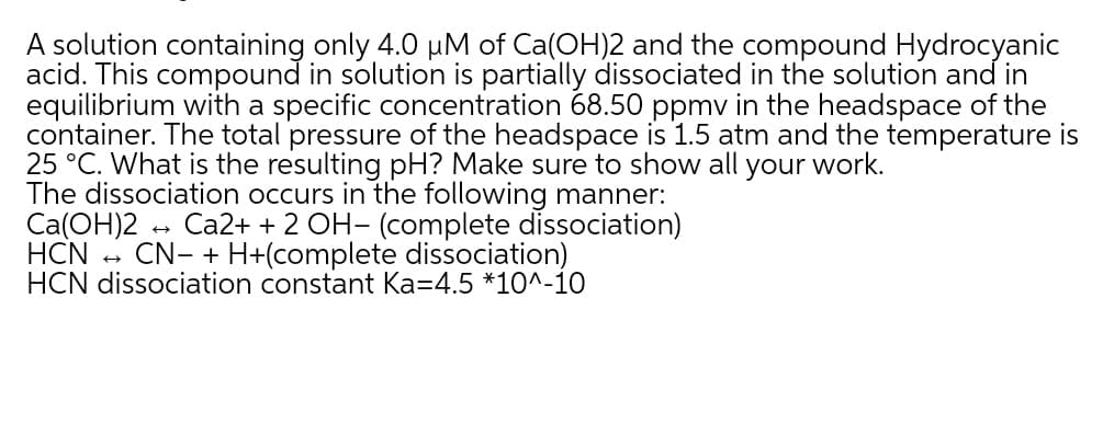 A solution containing only 4.0 uM of Ca(OH)2 and the compound Hydrocyanic
acid. This compound in solution is partially dissociated in the solution and in
equilibrium with a specific concentration 68.50 ppmv in the headspace of the
container. The total pressure of the headspace is 1.5 atm and the temperature is
25 °C. What is the resulting pH? Make sure to show all your work.
The dissociation occurs in the following manner:
Ca(OH)2 - Ca2+ + 2 OH- (complete dissociation)
HCN - CN- + H+(complete dissociation)
HCN dissociation constant Ka=4.5 *10^-io
