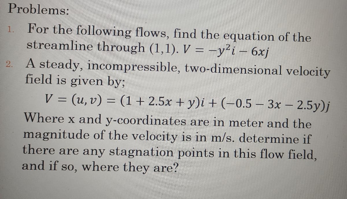 Problems:
For the following flows, find the equation of the
streamline through (1,1). V = −y² i − 6xj
1.
2.
A steady, incompressible, two-dimensional velocity
field is given by:
V = (u, v) = (1 + 2.5x + y)i + (−0.5 — 3x − 2.5y)j
Where x and y-coordinates are in meter and the
magnitude of the velocity is in m/s. determine if
there are any stagnation points in this flow field,
and if so, where they are?