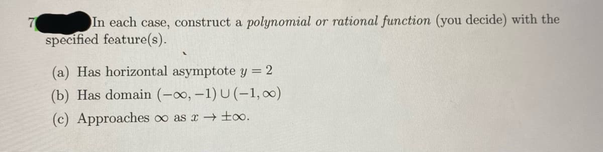 In each case, construct a polynomial or rational function (you decide) with the
specified feature(s).
(a) Has horizontal asymptote y = 2
(b) Has domain (-0o, -1) U (-1, 0)
(c) Approaches oo as x ±o.
