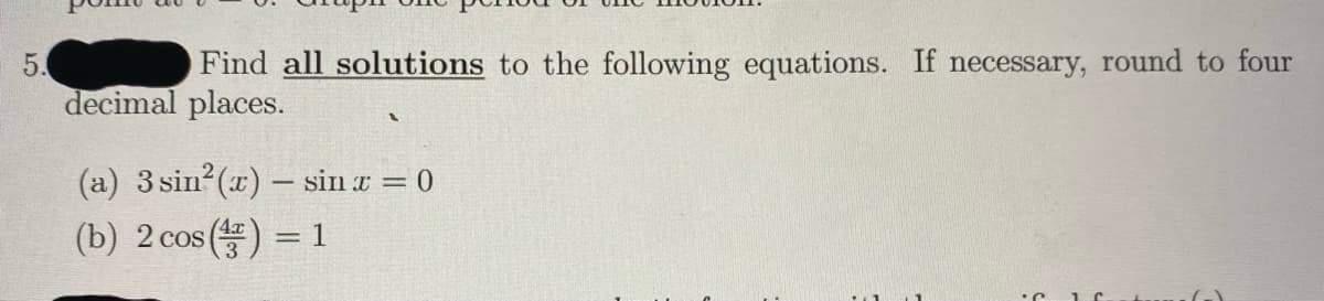 5.
Find all solutions to the following equations. If necessary, round to four
decimal places.
(a) 3 sin (x) – sin a = 0
(b) 2 cos () = 1
