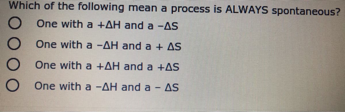 Which of the following mean a process is ALWAYS spontaneous?
One with a +AH and a -AS
One with a -AH and a + AS
One with a +AH and a +AS
One with a-AH and a
AS

