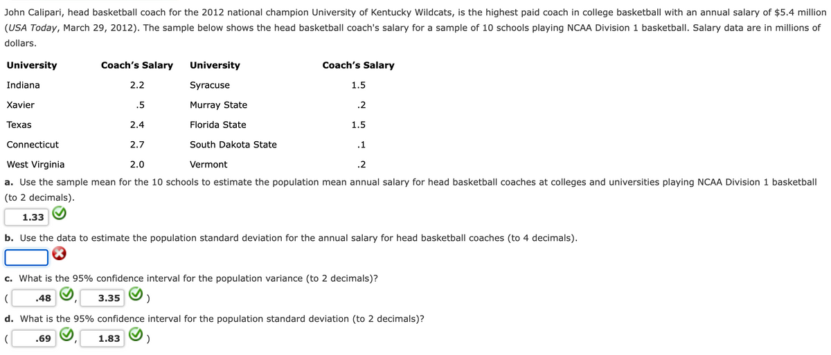 John Calipari, head basketball coach for the 2012 national champion University of Kentucky Wildcats, is the highest paid coach in college basketball with an annual salary of $5.4 million
(USA Today, March 29, 2012). The sample below shows the head basketball coach's salary for a sample of 10 schools playing NCAA Division 1 basketball. Salary data are in millions of
dollars.
University
Coach's Salary
University
Coach's Salary
Indiana
2.2
Syracuse
1.5
Хavier
.5
Murray State
.2
Техas
2.4
Florida State
1.5
Connecticut
2.7
South Dakota State
.1
West Virginia
2.0
Vermont
.2
a. Use the sample mean for the 10 schools to estimate the population mean annual salary for head basketball coaches at colleges and universities playing NCAA Division 1 basketball
(to 2 decimals).
1.33
b. Use the data to estimate the population standard deviation for the annual salary for head basketball coaches (to 4 decimals).
c. What is the 95% confidence interval for the population variance (to 2 decimals)?
.48
3.35
d. What is the 95% confidence interval for the population standard deviation (to 2 decimals)?
.69
1.83
)
