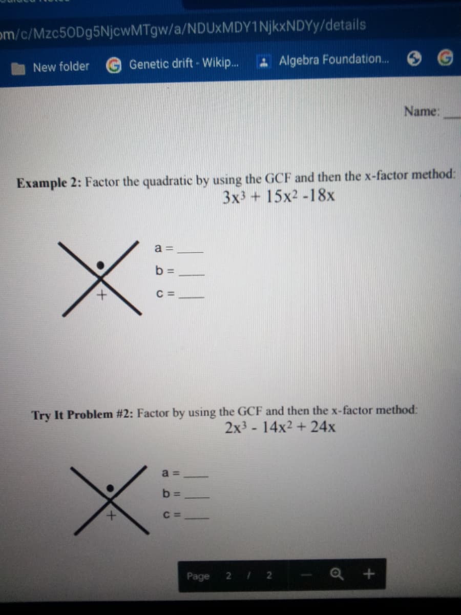 om/c/Mzc50Dg5NjcwMTgw/a/NDUxMDY1NjkxNDYy/details
Genetic drift - Wikip...
A Algebra Foundation...
New folder
Name:
Example 2: Factor the quadratic by using the GCF and then the x-factor method:
3x3 + 15x2 -18x
a =
b =
C =
Try It Problem #2: Factor by using the GCF and then the x-factor method:
2x3- 14x2 +24x
a =
b =
C =
Page
2 12
Q +
